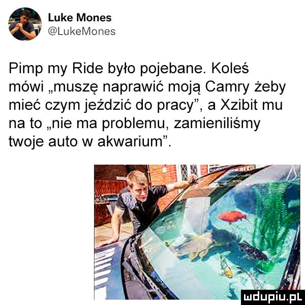 luke manes lukemones pamp my rade było pojebane. koleś mówi muszę naprawić moją camry żeby mieć czym jeździć do pracy a xzibit mu na to nie ma problemu zamieniliśmy twoje auto w akwarium