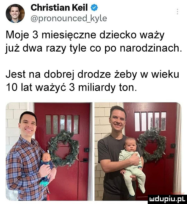 christian kwil o pronounced kale moje   miesięczne dziecko waży już dwa razy tyle co po narodzinach. jest na dobrej drodze żeby w wieku    lat ważyć   miliardy ton