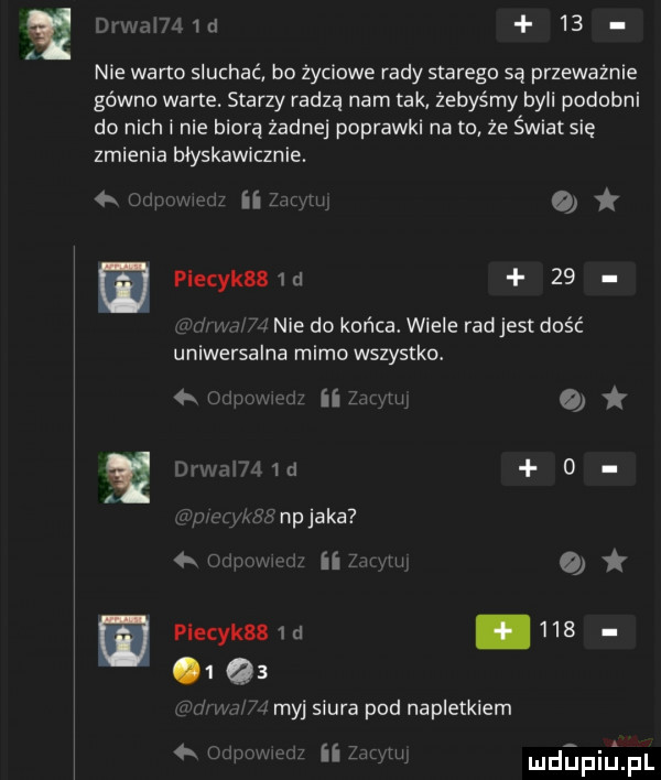 drwai   d   . nie warto słuchać bo życiowe rady starego są przeważnie gówno warte. starzy radzą nam tak żebyśmy byli podobni do nich i nie biorą żadnej poprawki na to że świat się zmienia błyskawicznie.   w msw t t piecyk   d    w ww nie do końca. wiele rad jest dość uniwersalna mimo wszystko. a r iii lu mwmw  . rm ma np jaka   r w ii rumi piecyk   d     o  qs myj siura pod napletkiem ii z u mdﬁpiﬁpl