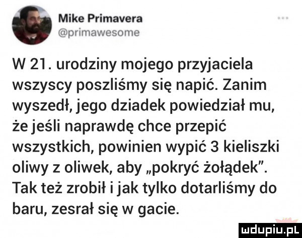 mike primavera pnmawesome w   . urodziny mojego przyjaciela wszyscy poszliśmy się napić. zanim wyszedł jego dziadek powiedział mu żejeśli naprawdę chce przepić wszystkich powinien wypić   kieliszki oliwy z oliwek aby pokryć żołądek. tak też zrobił imak tylko dotarliśmy do baru zesrał się w gacie. ludu iu. l