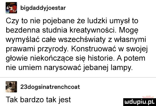 bigdaddyjoestar czy to nie pojebane że ludzki umysł to bezdenna studnia kreatywności. mogę wymyślać całe wszechświaty z własnymi prawami przyrody. konstruować w swojej głowie niekończące się historie. a potem nie umiem narysowaćjebanej lampy. a   dogsinatrenchcoat tak bardzo tak jest