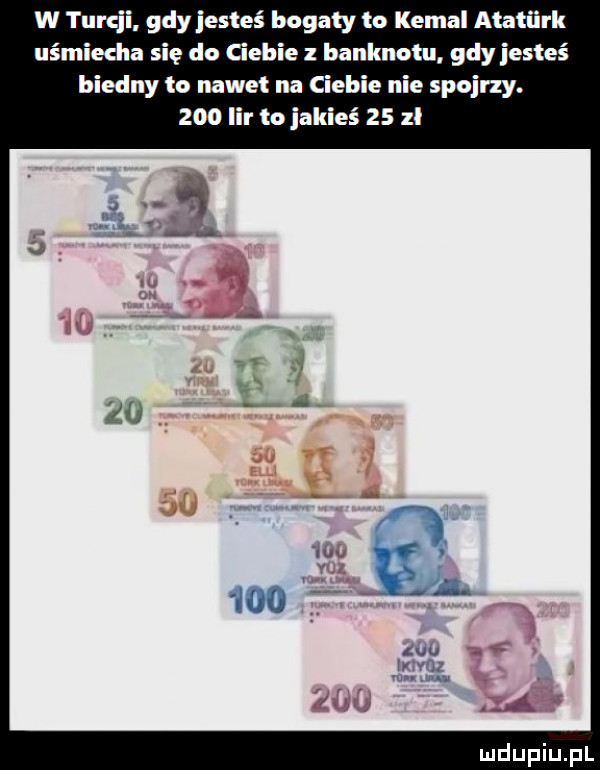 w turyl gdy jesteś bogaty to kemal ataturk cha się do ciebie z banknotu gdyjesteś biedny to nawet na ciebie nie spojrzy.     lir to jakieś    zł