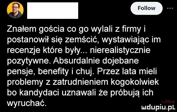 m znałem gościa co go nyaii z firmy i postanowił się zemścić wystawiając im recenzje które były. nierealistycznie pozytywne. absurdalnie dojebane pensje benefity i chuj. przez lata mieli problemy z zatrudnieniem kogokolwiek bo kandydaci uznawali że próbują ich wyruchać. doping