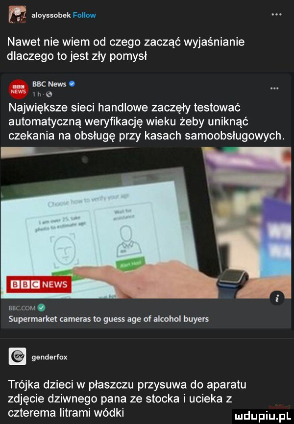 m elayuobek fellow nawet nie wiem od czego zacząć wyjaśnianie dlaczego to jest zły pomysł. bbcnews. w największe sieci handlowe zaczęły testować automatyczną weryńkację wieku żeby uniknąć czekania na obsługę przy kasach samoobsługowych. elli news bbc rom. supermarket cameras to guess age of alkohol buyers trójka dzieci w płaszczu przysuwa do aparatu zdjęcie dziwnego pana ze stocka i ucieka z czterema litrami wódki