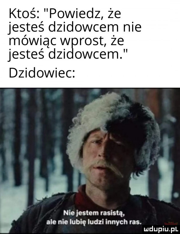 ktoś po wiedz że. jestes d  dawcem nie mowiącw ront ze jesteś dni oćcem dzikowiec nie jestem rasistą ale nielubię ludzi innych ras. abakankami