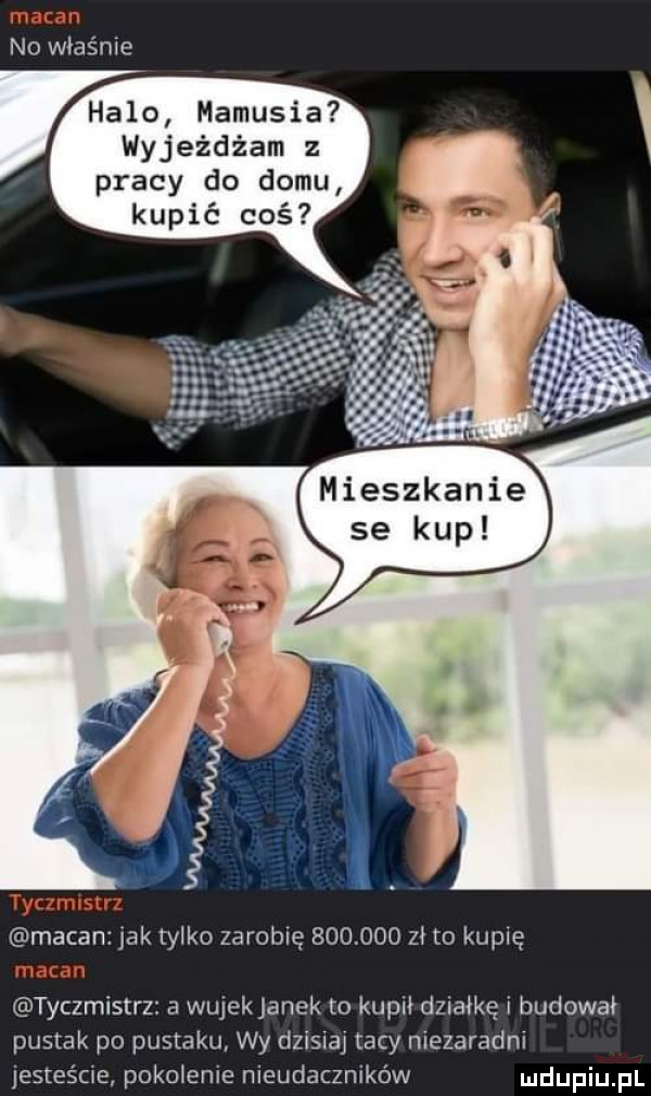 no właśnie halo mamusia wyjeżdżam z pracy do domu kupić coś mieszkanie se kup macan jak tylko zarobię         zł to kupię tyczmistrz a wujekjanek to kopii działkę i budował pustak po pustaku wy dzisiaj tacy niezaradni jesteśme pokpienie nieudaczników