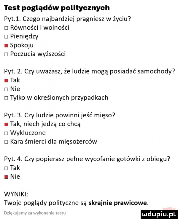 test poglądów politycznych pyt  . czego najbardziej pragniesz w życiu d równości i wolności el pieniędzy i spokoju li poczucia wyższości pyt.  . czy uważasz że ludzie mogą posiadać samochody i tak e nie ci tylko w określonych przypadkach pyt.  . czy ludzie powinni jeść mięso i tak niech jedzą co chcą ri wykluczone d kara śmierci dla mięsożerców pat  . czy popierasz pelne wycofanie gotówki z obiegu d tak i nie wyniki twoje poglądy polityczne są skrajnie prawicowe. m. wy