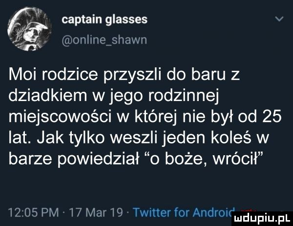 fg captain glasses v. onlmeishawn moi rodzice przyszli do baru z dziadkiem w jego rodzinnej miejscowości w której nie był od    lat. jak tylko weszli jeden koleś w barze powiedział o boże wrócił       pm    mar   twitter for androuﬁmdupqul