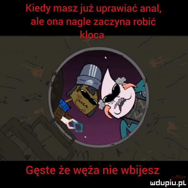 kiedy masz już uprawiać amal ale ona nagle zaczyna robić kloca gęste że węża nie wbijesz