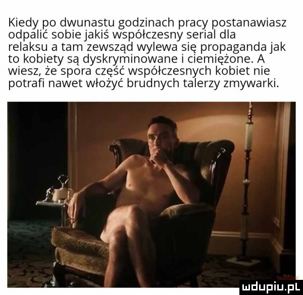 kiedy po dwunastu godzinach pracy postanawiasz odpalić sobie jakiś współczesny serial dla relaksu a tam zewsząd wylewa się propaganda jak to kobiety są dyskryminowane ciemiężone. a wiesz że spora część wspolczesnych kobiet nie potrafi nawet włożyć b ufnych talerzy zmywarki