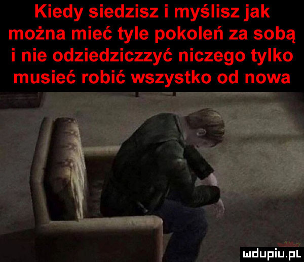 kiedy siedzisz i myślisz jak można mieć tyle pokoleń za sobą i nie odziedziczzyć niczego tylko musieć robić wszystko od nowa