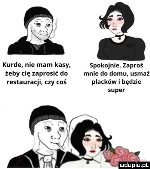 kurde nie mam kasy spokojnie. zaproś żeby cię zaprosić do mnie do domu usmaż restauracji czy coś placków i będzie super