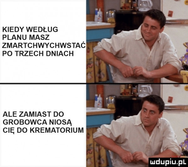 kiedy według planu masz. zmartchwychwstac po trzech dniach ale zamiast do grobowca niosą cię do krematorium mdupiupl