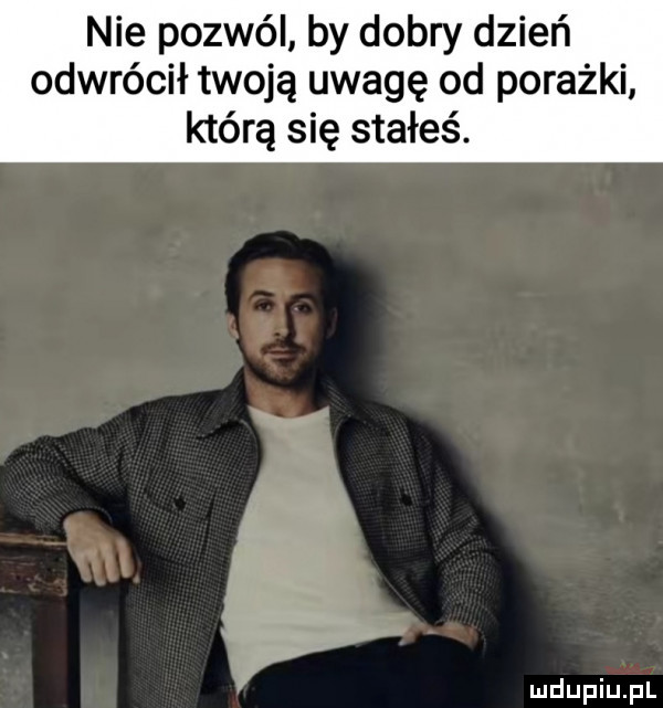 nie pozwól by dobry dzień odwrócił twoją uwagę od porażki którą się stałeś