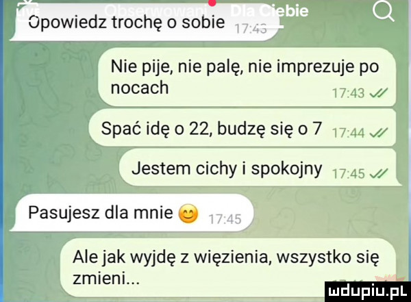 opowiedz trochę o sobie   nie pije nie palę nie imprezuje po nocach       j spać idę o    budzę się o         jestem cichy i spokojny       pasujesz dla mnie ale jak wyjdę z więzienia wszystko się zmieni. ui u iu l a