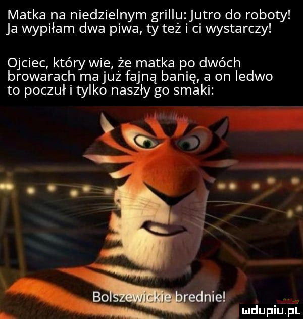 matka na niedzielnym grillu jutro do roboty ja wypiłam dwa piwa ty też i ci wystarczy ojciec który wie że matka po dwóch browarach majuż fajną banię a on ledwo to poczuł i tylko naszły go smaki mama