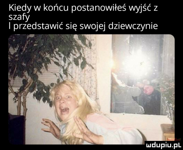 kiedy w koncu postanowiłeś wyjsc z szafy przedstawić się swojej dziewczynie