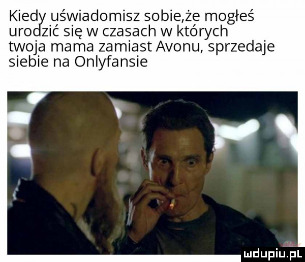 kred uświadomisz sobie że mogłeś udo zić się w czasach w których twoja mama zamiast avonu sprzedaje siebie na onlyfansie mdupiuijl