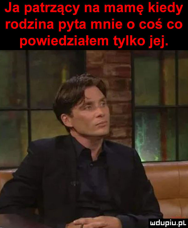 ja patrzący na mamę kiedy rodzina pyta mnie o coś co powiedziałem tylko jej. i r. m l   wdupiu pl