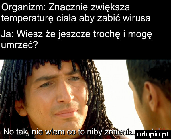 organizm znacznie zwiększa temperaturę ciała aby zabić wirusa ja wiesz że jeszcze trochę i mogę umrzeć v no tak nie wiem cito niby zeni udupiu pl