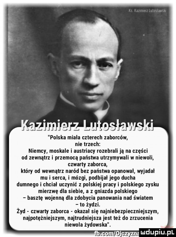 polska miala czterech zaborców nie trzech niemcy moskale i austriacy rozebrali ją na części od zewnątrz i przemocą państwa utrzymywali w niewoli czwarty zaborca który od wewnątrz naród bez państwa opanowal wyjadal mu i serca i mózgi podbijal jego ducha dumnego i chcial uczynić z polskiej pracy i polskiego zysku mierzwę dla siebie a z gniazda polskiego basztę wojenną dla zdobycia panowania nad światem to żydzi żyd czwarty zaborca okazal sie najniebezpieczniejszym najpotężniejszym najtrudniejsza jest też do zrzucenia niewola żydowska. ehee