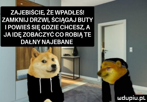 zajebiście że wpadłeś zamknij drzwi ściągaj buty i powieś się gdzie chcesz a ja idę zobaczyc co robią te dagny najebane. l