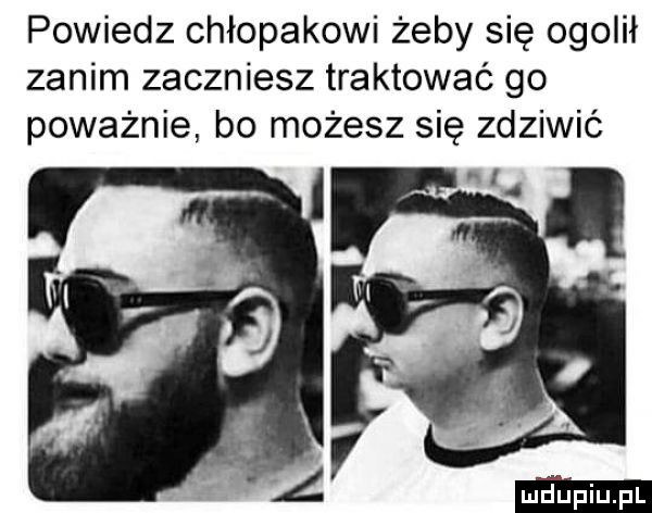 powiedz chłopakowi żeby się ogolił zanim zaczniesz traktować go poważnie bo możesz się zdziwić