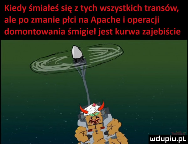 kiedy śmiałes się z tych wszystkich transów ale po zmanie płci na apache i operacji domontowania śmigiei jest kurwa zajebiście