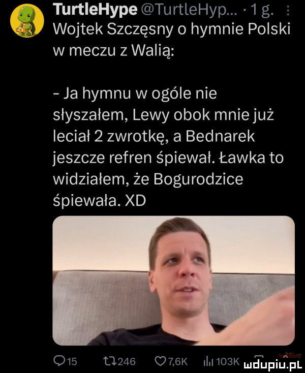 turtiehype turtlehyp.   g. wojtek szczęsny o hymnie polski w meczu z walią ja hymnu w ogóle nie słyszałem lewy obok mniejuż lecial   zwrotkę a bednarek jeszcze refren śpiewał. ławka to widziałem że bogurodzice śpiewała. xd               k iluwoskmntupilipl