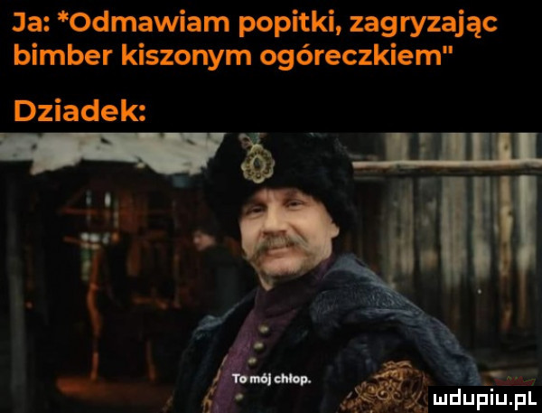 ja odmawiam popitki zagryzając bimber kiszonym ogóreczkiem dziadek l ę
