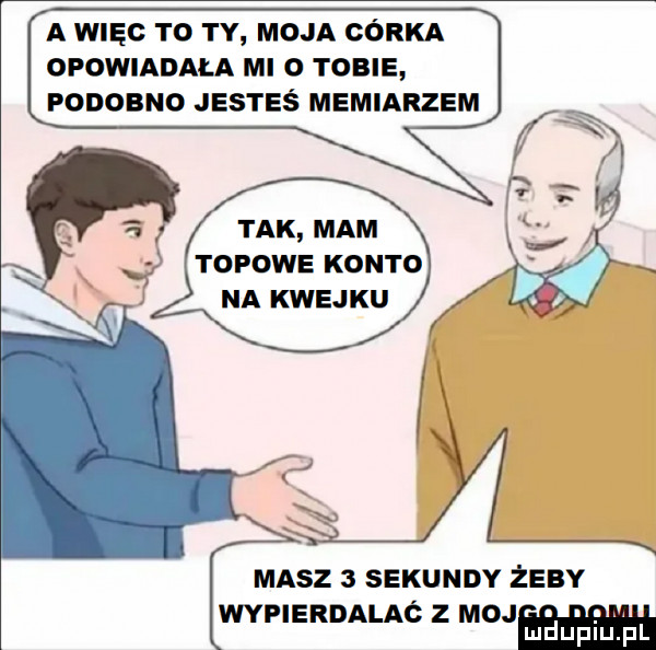 a więc to ty moja córka opowiadala mi   tobie podobno jesteś memiarzem tak mam topowe konto na kwejku masz   sekundy żeby wypierdalaó z moj ludupl pl