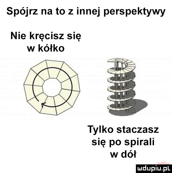 spójrz na to z innej perspektywy nie kręcisz się w kółko tylko staczasz się po spirali w dół