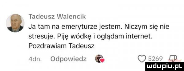 tadeusz walencik ja tam na emeryturze jestem niczym się nie stresuje. piję wódkę i oglądam internet. pozdrawiam tadeusz  de odpowiedz q