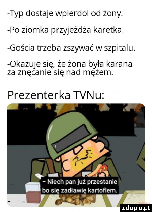 typ dostaje wpierdol od żony. po ziomka przyjeżdża karetka. gos cia trzeba zszywac w szpitalu. okazuje się że żona była karana za znęcanie się nad mętem. prezenterka tanu niech pan już przestanie   się zadławię kanonem. i u upiu pl