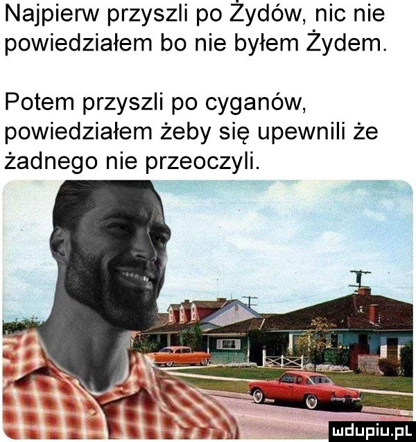 najpierw przyszli po żydów nic nie powiedziałem bo nie byłem żydem. potem przyszli po cyganów powiedziałem żeby się upewnili że żadnego nie przeoczyli