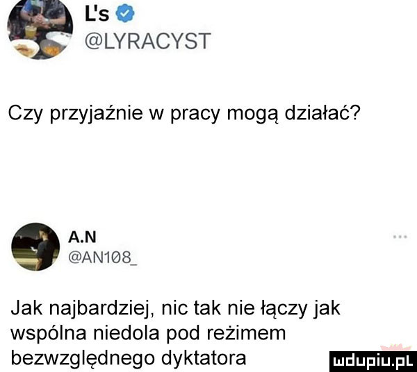 l so. lyracyst czy przykaz nie w pracy mogą działać a n an    jak najbardziej nic tak nie łączy jak wspólna niedola pod reżimem bezwzględnego dyktatora