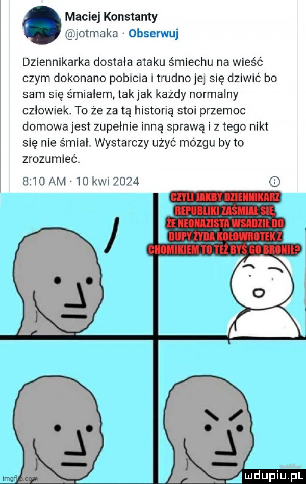 maciej konstanty iotmaka obserwuj dziennikarka dostała ataku śmiechu na wieść czym dokonano pobicia iirudnojej się dziwić bo sam się śmiałem tak jak każdy normalny człowiek. to że za tą historią stoi przemoc domowajesi zupełnie inną sprawą i z tego nikt się nie śmiał. wystarczy użyć mózgu by to zrozumieć.     am   kw      mdupiupl