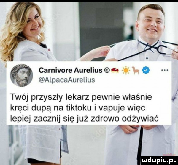 carnivore aurelius    o alpacaaurelius twój przyszły lekarz pewnie właśnie kręci dupą na tiktoku i vapuje więc lepiej zacznij się już zdrowo odżywiać c i