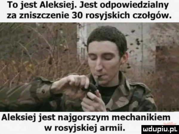 to jest aleksiej. jest odpowiedzialny za zniszczenie    rosyjskich czołgów. aleksiej jest najgorszym mechanikiem w rosyjskiej armii
