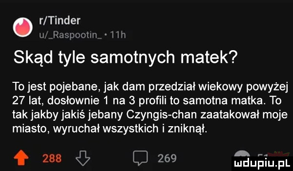 r tender. rmpmm skąd tyle samotnych matek to jest pojebane jak dam przedział wiekowy powyżej    lat dosłownie   na   profili to samotna matka. to tak jakby jakiś jebany czyngis chan zaatakował moje miasto wyruchal wszystkich i zniknął. f     j     mufa fl