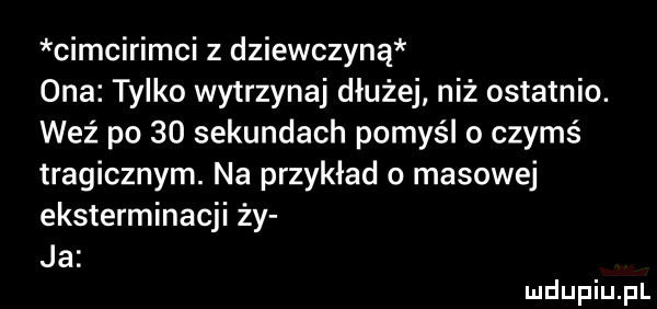 cimcirimci z dziewczyną ona tylko wytrzymaj dłużej niż ostatnio. weź po    sekundach pomyśl o czymś tragicznym. na przykład o masowej eksterminacji ży ja