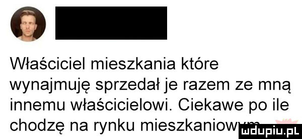 g właściciel mieszkania które wynajmuję sprzedał je razem ze mną innemu właścicielowi. ciekawe po ile chodzę na rynku mieszkaniow