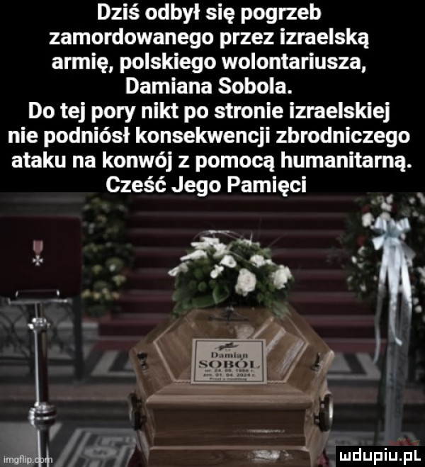 dziś odbył się pogrzeb zamordowanego przez izraelską armię polskiego wolontariusza damiana sobola. do tej pory nikt po stronie izraelskiej nie podniósł konsekwencji zbrodniczego ataku na konwój z pomocą humanitarną. cześć jego pamięci i x i ii i l i. abakankami maul   a