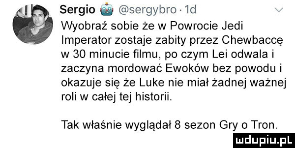 avi sergio sergybro  d wyobraź sobie że w powrocie judi imperator zostaje zabity przez chewbaccę w    minucie filmu po czym lei odwala i zaczyna mordować ewaków bez powodu i okazuje sie że luke nie miał żadnej ważnej roli w całej tej historii. tak właśnie wyglądał   sezon gry   tron