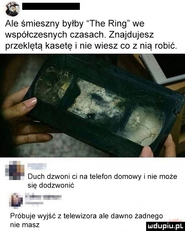 ale śmieszny byłby tee ring we współczesnych czasach. znajdujesz przeklęta kasetę i nie wiesz co z nią robić. i duch dzwoni ci na telefon domowy i nie może się dodzwonić próbuje wyjść z telewizora ale dawno żadnego niemasz