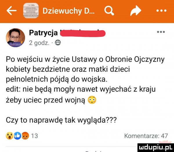 patrycja   godz   po wejściu w życie ustawy o obronie ojczyzny kobiety bezdzietne oraz matki dzieci pełnoletnich pójdą do wojska. elit nie będą mogły nawet wyjechać z kraju żeby uciec przed wojną czy to naprawdę tak wygląda o.    komentarze