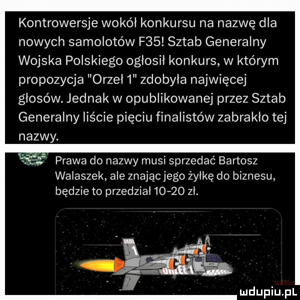 kontrowersje wokół konkursu na nazwę dla nowych samolotów f   sztab generalny wojska polskiego ogłosił konkurs w którym propozycja orzeł   zdobyła najwięcej głosów. jednak w opublikowanej przez sztab generalny liście pięciu finalistów zabrakło tej nazwy. l prawa do nazwy musi sprzedać bartosz wałaszek ale znającjego żyłkę do biznesu będzie to przedział       zł