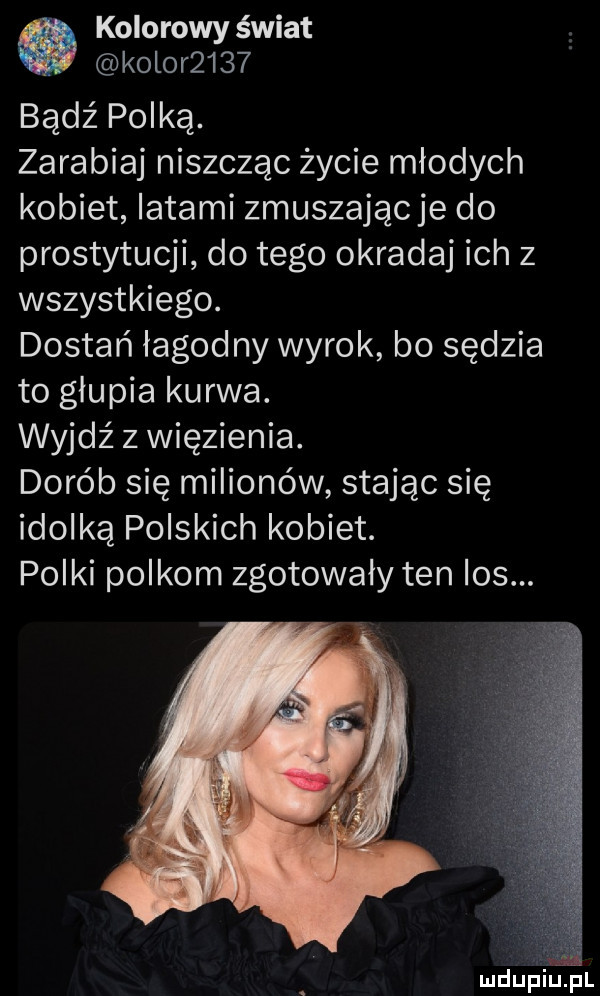 kolorowy świat kolor     bądź polką. zarabiaj niszcząc życie młodych kobiet latami zmuszając je do prostytucji do tego okrada ich z wszystkiego. dostań łagodny wyrok bo sędzia to glupia kurwa. wyjdź z więzienia. dorób się milionów stając się idolką polskich kobiet. polki polkom zgotowały ten ios. ludup i uml