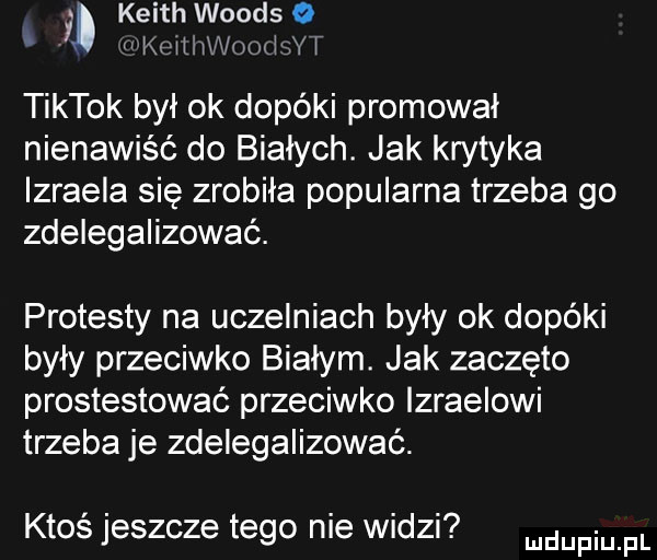 keith woods o kmlthodwf tiktok był ok dopóki promował nienawiść do białych. jak krytyka izraela się zrobiła popularna trzeba go zdelegalizować. protesty na uczelniach były ok dopóki były przeciwko białym. jak zaczęto prostestować przeciwko izraelowi trzeba je zdelegalizować. ktos jeszcze tego me widzi dupqul