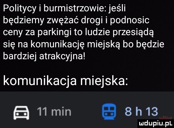 politycy i burmistrzowie jeśli będziemy zwężać drogi i podnosic ceny za parkingi to ludzie przesiądą się na komunikację miejską bo będzie bardziej atrakcyjna komunikacja miejska admin gees